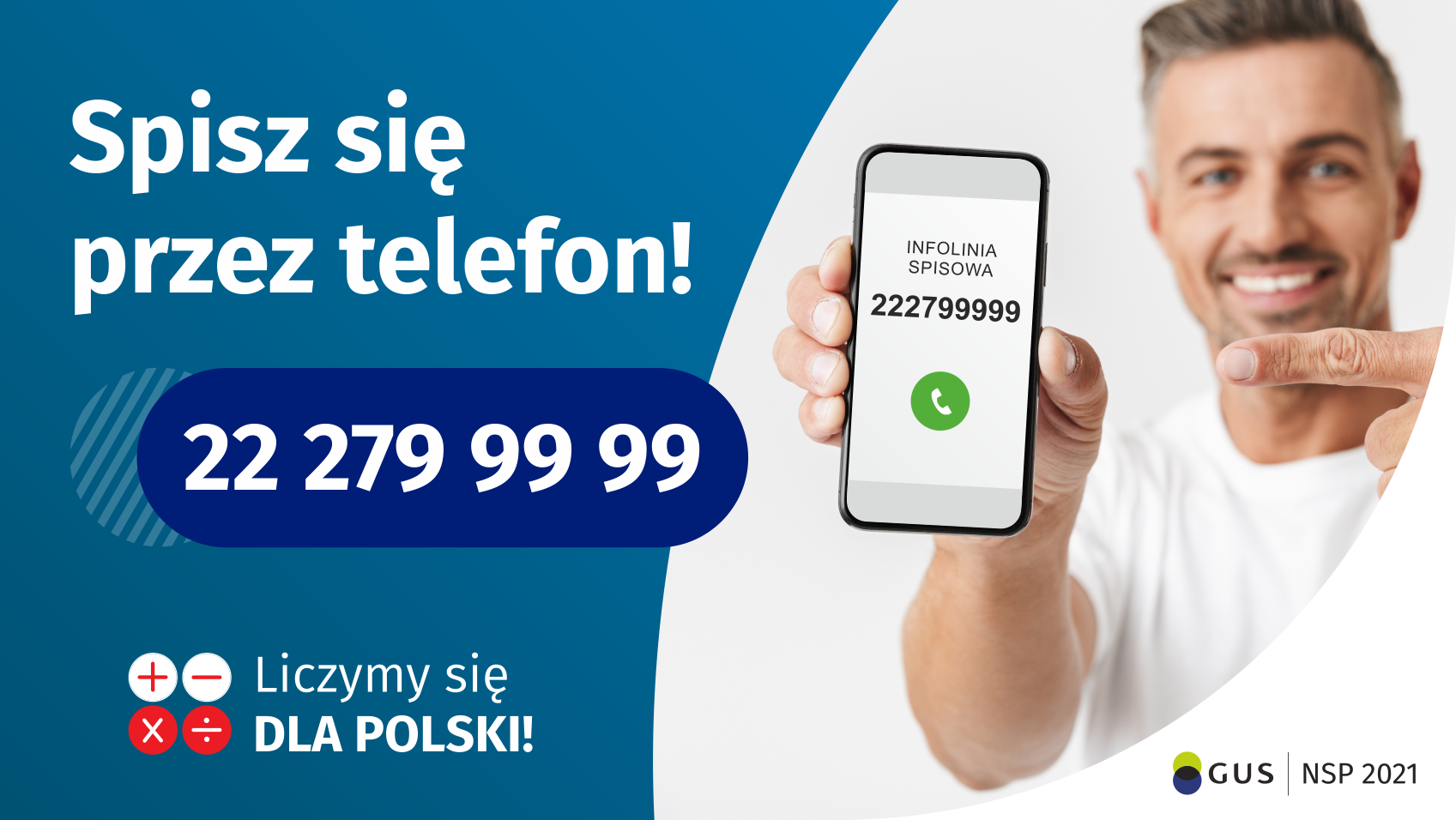 Grafika – spisz się przez telefon Po lewej stronie grafiki jest napis: Spisz się przez telefon i numer telefonu 22 279 99 99. Po prawej stronie jest mężczyzna, który trzyma w dłoni telefon i wskazuje na jego wyświetlacz. Na ekranie telefonu widać napis infolinia spisowa i numer telefonu. Na dole grafiki są cztery małe koła ze znakami dodawania, odejmowania, mnożenia i dzielenia, obok nich napis: Liczymy się dla Polski! W prawym dolnym rogu jest logotyp spisu: dwa nachodzące na siebie pionowo koła, GUS, pionowa kreska, NSP 2021. 